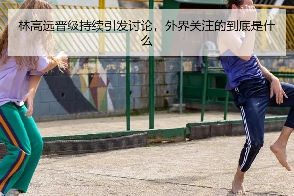 林高远晋级持续引发讨论，外界关注的到底是什么（aitiyu）